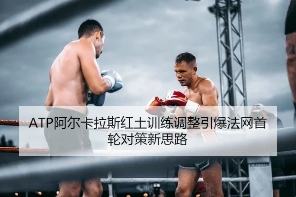 ATP阿尔卡拉斯红土训练调整引爆法网首轮对策新思路